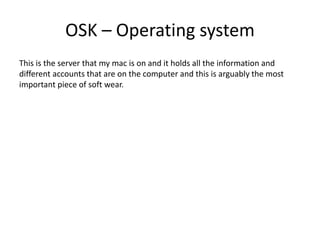 OSK – Operating system
This is the server that my mac is on and it holds all the information and
different accounts that are on the computer and this is arguably the most
important piece of soft wear.
 