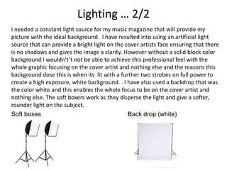 Lighting … 2/2
I needed a constant light source for my music magazine that will provide my
picture with the ideal background. I have resulted into using an artificial light
source that can provide a bright light on the cover artists face ensuring that there
is no shadows and gives the image a clarity. However without a solid block color
background I wouldn't’t not be able to achieve this professional feel with the
whole graphic focusing on the cover artist and nothing else and the reasons this
background dose this is when its lit with a further two strobes on full power to
create a high exposure, white background. . I have also used a backdrop that was
the color white and this enables the whole focus to be on the cover artist and
nothing else. The soft boxers work as they disperse the light and give a softer,
rounder light on the subject.
Soft boxes Back drop (white)
 