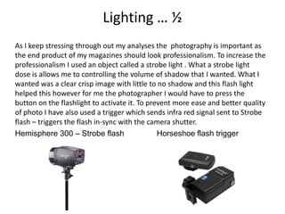 Lighting … ½
As I keep stressing through out my analyses the photography is important as
the end product of my magazines should look professionalism. To increase the
professionalism I used an object called a strobe light . What a strobe light
dose is allows me to controlling the volume of shadow that I wanted. What I
wanted was a clear crisp image with little to no shadow and this flash light
helped this however for me the photographer I would have to press the
button on the flashlight to activate it. To prevent more ease and better quality
of photo I have also used a trigger which sends infra red signal sent to Strobe
flash – triggers the flash in-sync with the camera shutter.
Hemisphere 300 – Strobe flash Horseshoe flash trigger
 