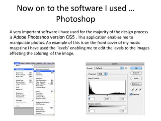 Now on to the software I used …
Photoshop
A very important software I have used for the majority of the design process
is Adobe Photoshop version CS5 . This application enables me to
manipulate photos. An example of this is on the front cover of my music
magazine I have used the ‘levels’ enabling me to edit the levels to the images
effecting the coloring of the image.
 