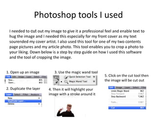 Photoshop tools I used
I needed to cut out my image to give it a professional feel and enable text to
hug the image and I needed this especially for my front cover as my text
sourended my cover artist. I also used this tool for one of my two contents
page pictures and my article photo. This tool enables you to crop a photo to
your liking. Down below is a step by step guide on how I used this software
and the tool of cropping the image.
1. Open up an image
2. Duplicate the layer
3. Use the magic wand tool
4. Then it will highlight your
image with a stroke around it
5. Click on the cut tool then
the image will be cut out
 