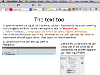 The text tool
As you can see from the top of this slide I used text fonts frequently in the production of my
music magazine and from the bar at the top I was able to Change Font , Change Size ,
Change Thickness , Change gaps and where the text is aligned on the page.
Also I used a very important tool for my front cover and the tool I used was the stroke and
drop shadow effect this gave my text more depth and made it stand out.
1. Double click on the layer that you want to
manipulate 2. this menu will come up and you
would click on the stroke box or
shadow box and alter the levels to
your ideal requirements
 