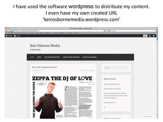 I have used the software wordpress to distribute my content.
I even have my own created URL
‘keirosbornemedia.wordpress.com’
 