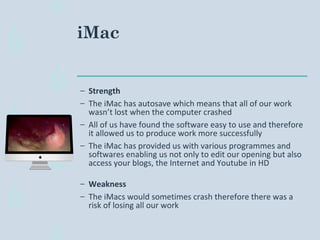 iMac
– Strength
– The iMac has autosave which means that all of our work
wasn’t lost when the computer crashed
– All of us have found the software easy to use and therefore
it allowed us to produce work more successfully
– The iMac has provided us with various programmes and
softwares enabling us not only to edit our opening but also
access your blogs, the Internet and Youtube in HD
– Weakness
– The iMacs would sometimes crash therefore there was a
risk of losing all our work
 