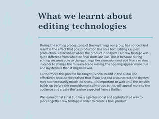 What we learnt about
editing technologies
During the editing process, one of the key things our group has noticed and
learnt is the effect that post production has on a text. Editing i.e. post
production is essentially where the product in shaped. Our raw footage was
quite different from what the final shots are like. This is because during
editing we were able to change things like saturation and add filters to shot
in order to change the mise-en-scene making the opening appear more dull
and mysterious than it originally was.
Furthermore this process has taught us how to add in the audio line
effectively because we realised that if you just add a soundtrack the rhythm
may not necessarily match the shots. It is important to wait until the tension
builds up before the sound dramatically drops as this will appeal more to the
audience and create the tension expected from a thriller.
We learned that Final Cut Pro is a professional and sophisticated way to
piece together raw footage in order to create a final product.
 