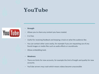 YouTube
– Strength
– Allows you to share any content you have created.
– It is free.
– Useful for receiving feedback and keeping a track on what the audience like.
– You can contact other users easily, for example if you are requesting use of any
found images or media files such as audio effects or soundtracks
– Allows embedding tools
– Weakness
– There are limits for new accounts, for example the limit of length and quality for new
accounts.
– YouTube servers may crash which means videos become unaccessible
 