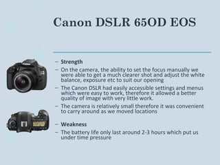 Canon DSLR 65OD EOS
– Strength
– On the camera, the ability to set the focus manually we
were able to get a much clearer shot and adjust the white
balance, exposure etc to suit our opening
– The Canon DSLR had easily accessible settings and menus
which were easy to work, therefore it allowed a better
quality of image with very little work.
– The camera is relatively small therefore it was convenient
to carry around as we moved locations
– Weakness
– The battery life only last around 2-3 hours which put us
under time pressure
 