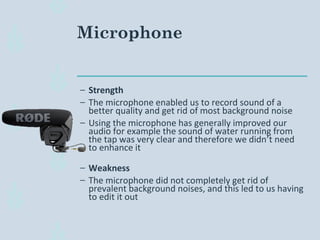 Microphone
– Strength
– The microphone enabled us to record sound of a
better quality and get rid of most background noise
– Using the microphone has generally improved our
audio for example the sound of water running from
the tap was very clear and therefore we didn’t need
to enhance it
– Weakness
– The microphone did not completely get rid of
prevalent background noises, and this led to us having
to edit it out
 