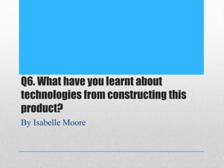 Q6. What have you learnt about
technologies from constructing this
product?
By Isabelle Moore
 