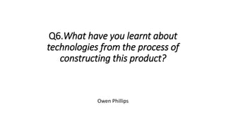 Q6.What have you learnt about
technologies from the process of
constructing this product?
Owen Phillips
 