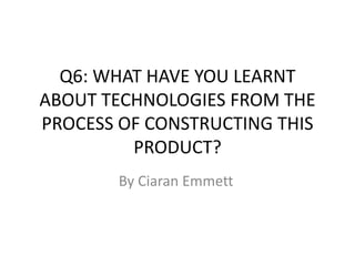 Q6: WHAT HAVE YOU LEARNT
ABOUT TECHNOLOGIES FROM THE
PROCESS OF CONSTRUCTING THIS
PRODUCT?
By Ciaran Emmett
 
