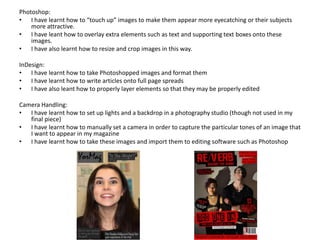 Photoshop:
• I have learnt how to “touch up” images to make them appear more eyecatching or their subjects more attractive.
This has included learning how to use a multitude of tools which can be used for all sorts of photo editing in my
other work. This has helped make my magazine look more professional and inviting by altering contrast and levels,
removing imperfections with spot healing brushes, cropping and resizing, editing tone and exposure etc.
• I have leant how to overlay extra elements such as text and supporting text boxes onto these images. This was
used for all of my puffs and plugs and involved a lot of manual drawing of features, for which I used a graphics
tablet to help with certain block designs (not drawing, but prescisely editing lines etc.). The skill most useful I learnt
from this was probably a sense of colour balance. I had to keep recolouring all different elements so as not to make
the page look like a lopsided gradient.
• I have also learnt how to resize and crop images to make them fill their space in an aesthetically pleasing manner.
This is useful for all sorts of projects, but has helped my magazine to “feel” right and appear visually attractive,
whilst readable.
• I also made use of Adobe Bridge to create my contact sheets in a way that I could easily analyse and judge my
shoots so that I may pick the ones I wanted to continue working with.
InDesign:
• I have learnt how to take Photoshopped images and format them to work with InDesign. This links to my
“filetypes” discussion from earlier. This was helpful in creating my contents page, the final draft of which was an
InDesign document thanks to all the organised text I wanted to include on it.
• I have learnt how to write articles onto full page spreads in a “natural” way; the arrangement of text into three
columns on one of the pages, ordering the paragraphs correctly to follow the Western eye, using correct fonts and
colours to ensure ease of reading etc.
• I have also leant how to properly layer elements so that they may be properly edited with other tools. When a
project reaches upwards of 50 layers, this is important to ensure efficient work can continue without getting
yourself lost in misnamed elements. Merging and flattening layers was a skill I had not been aware of after
conducting several Photoshop projects in the past, and I am now massively glad to know of.
Camera Handling:
• I have learnt how to set up lights and a backdrop in a photography studio in order to best present my magazine
subjects in flattering conditions. This helped to make the magazine look very professional and drew a contrast
between the inside and outside content of the magazine.
• I have learnt how to manually set a camera in order to capture the particular tones of an image that I want to
appear in my magazine. This will be useful for ANY photographic work I want to perform in future. It helped me to
match the colours of my images to the intended tones of the magazine, so that they suited one another without
clashing or too harshly contrasting.
• I have learnt how to take these images and import them to editing software such as Photoshop efficiently and
neatly, without corrupting or losing any files in the process. I have learnt to make reliable backups on external disks
and online cloud storage to ensure that my work will not be lost at any point due to technical faults or errors.
 