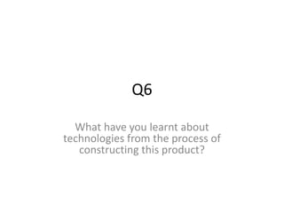 Q6
What have you learnt about
technologies from the process of
constructing this product?
 