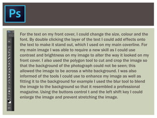For the text on my front cover, I could change the size, colour and the
font. By double clicking the layer of the text I could add effects onto
the text to make it stand out, which I used on my main coverline. For
my main image I was able to require a new skill as I could use
contrast and brightness on my image to alter the way it looked on my
front cover. I also used the polygon tool to cut and crop the image so
that the background of the photograph could not be seen; this
allowed the image to be across a white background. I was also
informed of the tools I could use to enhance my image as well as
fitting it to the background for example I used the blur tool to blend
the image to the background so that it resembled a professional
magazine. Using the buttons control t and the left shift key I could
enlarge the image and prevent stretching the image.
 