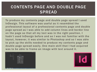 To produce my contents page and double page spread I used
InDesign. This software was useful as it resembled the
professional layout of a professional contents page and double
page spread as I was able to add column lines and border line
on the page so that all my text was in the right position. I
hadn’t used InDesign before and so I was not familiar with the
layout, however, it was similar to Photoshop and so I was able
to pick up the skills needed to produce my contents page and
double page spread easily. One main skill that I had acquired
was to be able to frame an image with text around it.
CONTENTS PAGE AND DOUBLE PAGE
SPREAD
 