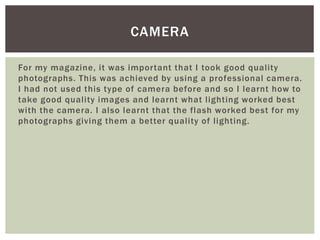 For my magazine, it was important that I took good quality
photographs. This was achieved by using a professional camera.
I had not used this type of camera before and so I learnt how to
take good quality images and learnt what lighting worked best
with the camera. I also learnt that the flash worked best for my
photographs giving them a better quality of lighting.
CAMERA
 