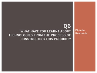 Phoebe
Rowlands
Q6
WHAT HAVE YOU LEARNT ABOUT
TECHNOLOGIES FROM THE PROCESS OF
CONSTRUCTING THIS PRODUCT?
 