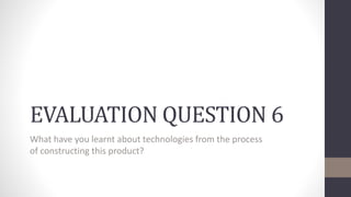 EVALUATION QUESTION 6
What have you learnt about technologies from the process
of constructing this product?
 
