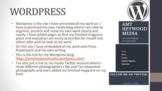WORDPRESS
• Wordpress is the site I have presented all my work on. I
have customised my own media blog where I am able to
organise, present and show my own work clearly and
neatly. I have added pages so that my finished magazine
piece and evaluation are easily accessible for myself and
others who wish to look at my work.
• On this site I have embedded all my work with Prezi,
Powerpoint and my own writing.
• This is the link for my Wordpress blog -
https://amyheywoodmedia.wordpress.com/
• I’ve also put a link to my media Twitter account where I
show different photographers I like and I’ve retweeted
photographs and even added my finished magazine on my
feed.
 