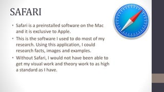 SAFARI
• Safari is a preinstalled software on the Mac
and it is exclusive to Apple.
• This is the software I used to do most of my
research. Using this application, I could
research facts, images and examples.
• Without Safari, I would not have been able to
get my visual work and theory work to as high
a standard as I have.
 