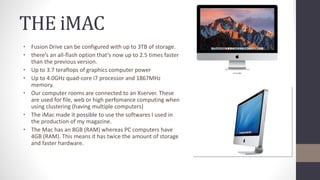 THE iMAC
• Fusion Drive can be configured with up to 3TB of storage.
• there’s an all-flash option that’s now up to 2.5 times faster
than the previous version.
• Up to 3.7 teraflops of graphics computer power
• Up to 4.0GHz quad-core i7 processor and 1867MHz
memory.
• Our computer rooms are connected to an Xserver. These
are used for file, web or high perfomance computing when
using clustering (having multiple computers)
• The iMac made it possible to use the softwares I used in
the production of my magazine.
• The Mac has an 8GB (RAM) whereas PC computers have
4GB (RAM). This means it has twice the amount of storage
and faster hardware.
 