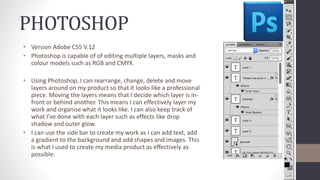 PHOTOSHOP
• Version Adobe CS5 V.12
• Photoshop is capable of of editing multiple layers, masks and
colour models such as RGB and CMYK
• Using Photoshop, I can rearrange, change, delete and move
layers around on my product so that it looks like a professional
piece. Moving the layers means that I decide which layer is in-
front or behind another. This means I can effectively layer my
work and organise what it looks like. I can also keep track of
what I’ve done with each layer such as effects like drop
shadow and outer glow.
• I can use the side bar to create my work as I can add text, add
a gradient to the background and add shapes and images. This
is what I used to create my media product as effectively as
possible.
 