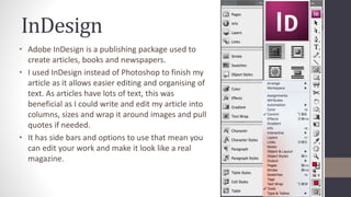 InDesign
• Adobe InDesign is a publishing package used to
create articles, books and newspapers.
• I used InDesign instead of Photoshop to finish my
article as it allows easier editing and organising of
text. As articles have lots of text, this was
beneficial as I could write and edit my article into
columns, sizes and wrap it around images and pull
quotes if needed.
• It has side bars and options to use that mean you
can edit your work and make it look like a real
magazine.
 
