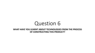 Question 6
WHAT HAVE YOU LEARNT ABOUT TECHNOLOGIES FROM THE PROCESS
OF CONSTRUCTING THIS PRODUCT?
 