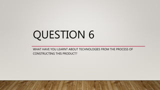 QUESTION 6
WHAT HAVE YOU LEARNT ABOUT TECHNOLOGIES FROM THE PROCESS OF
CONSTRUCTING THIS PRODUCT?
 