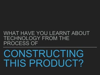 CONSTRUCTING
THIS PRODUCT?
WHAT HAVE YOU LEARNT ABOUT
TECHNOLOGY FROM THE
PROCESS OF
 