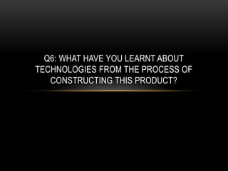 Q6: WHAT HAVE YOU LEARNT ABOUT
TECHNOLOGIES FROM THE PROCESS OF
CONSTRUCTING THIS PRODUCT?
 