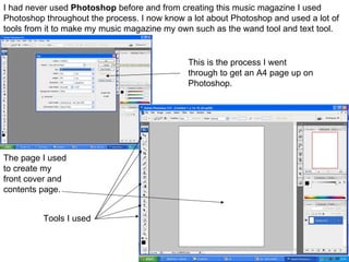 I had never used  Photoshop  before and from creating this music magazine I used Photoshop throughout the process. I now know a lot about Photoshop and used a lot of tools from it to make my music magazine my own such as the wand tool and text tool.  The page I used to create my front cover and contents page.  This is the process I went through to get an A4 page up on Photoshop. Tools I used 