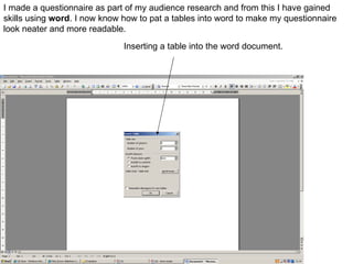 I made a questionnaire as part of my audience research and from this I have gained skills using  word . I now know how to pat a tables into word to make my questionnaire look neater and more readable.  Inserting a table into the word document. 