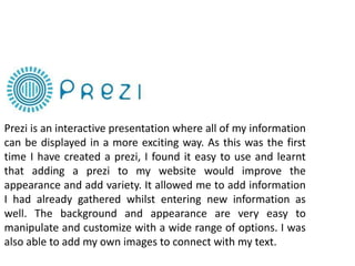 Prezi is an interactive presentation where all of my information
can be displayed in a more exciting way. As this was the first
time I have created a prezi, I found it easy to use and learnt
that adding a prezi to my website would improve the
appearance and add variety. It allowed me to add information
I had already gathered whilst entering new information as
well. The background and appearance are very easy to
manipulate and customize with a wide range of options. I was
also able to add my own images to connect with my text.
 