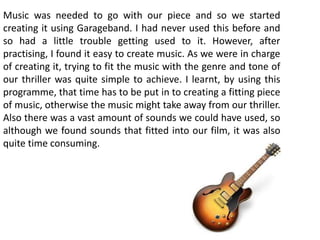 Music was needed to go with our piece and so we started
creating it using Garageband. I had never used this before and
so had a little trouble getting used to it. However, after
practising, I found it easy to create music. As we were in charge
of creating it, trying to fit the music with the genre and tone of
our thriller was quite simple to achieve. I learnt, by using this
programme, that time has to be put in to creating a fitting piece
of music, otherwise the music might take away from our thriller.
Also there was a vast amount of sounds we could have used, so
although we found sounds that fitted into our film, it was also
quite time consuming.
 