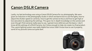 Canon DSLR Camera
Lastly, my last technology was using a Canon DSLRCamera for my photography.We were
given an induction in the photography studio in which we learnt how to use the lights, how to
adjust the shutter speed on cameras, how to get the camera to focus and how to get high or
low saturation by adjusting the settings.This gave me in-depth knowledge on the camera and
even though I find cameras really easy to use, I gained more skills but just the basics. I don't
know all the settings of a DSLRCamera, but I knew enough to help me create my final product.
The 3 point lighting system was really helpful but since I didn’t know how to use it properly;
some of my pictures came out quite dark.
 