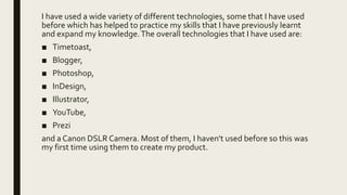 I have used a wide variety of different technologies, some that I have used
before which has helped to practice my skills that I have previously learnt
and expand my knowledge.The overall technologies that I have used are:
■ Timetoast,
■ Blogger,
■ Photoshop,
■ InDesign,
■ Illustrator,
■ YouTube,
■ Prezi
and a Canon DSLR Camera. Most of them, I haven't used before so this was
my first time using them to create my product.
 