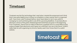 Timetoast
Timetoast was the first technology that I used when I started the assignment and I think
that it was quite helpful since it shows my schedule in a clear manner and it is organised
well. I have never usedTimetoast before, never heard about it, but it was useful in
managing my work and being able to see all the upcoming deadlines. It was basically an
electronic version of the green sheet/assignment brief that was given in the beginning.
FromTimetoast, I learnt how to make an electronic schedule since it is more likely to lose
a piece of paper than electronics and it gave me a skill that I can use in the future. It didn’t
really help me with organizing my time as I barely used it but I know that it’s a useful
website.
 