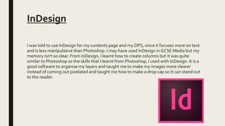 InDesign
I was told to use InDesign for my contents page and my DPS, since it focuses more on text
and is less manipulative than Photoshop. I may have used InDesign in GCSE Media but my
memory isn't so clear. From InDesign, I learnt how to create columns but it was quite
similar to Photoshop so the skills that I learnt from Photoshop, I used with InDesign. It is a
good software to organise my layers and taught me to make my images more clearer
instead of coming out pixelated and taught me how to make a drop cap so it can stand out
to the reader.
 