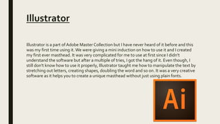 Illustrator
Illustrator is a part of Adobe Master Collection but I have never heard of it before and this
was my first time using it.We were giving a mini induction on how to use it and I created
my first ever masthead. It was very complicated for me to use at first since I didn't
understand the software but after a multiple of tries, I got the hang of it. Even though, I
still don't know how to use it properly, Illustrator taught me how to manipulate the text by
stretching out letters, creating shapes, doubling the word and so on. It was a very creative
software as it helps you to create a unique masthead without just using plain fonts.
 