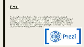 Prezi
Prezi is my favourite technology that I have used so far, it is similar to Microsoft
PowerPoint but is much more creative and I am able to do a variety of different things. It
was easy to present my ideas creatively as you are able to easily add images into it and
even add your own background music. I have never used Prezi before but I've seen Prezi
before. Prezi was an easy way to explain my magazine plan and present my work in a
visual way instead of using plain PowerPoint.
 