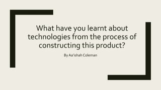 What have you learnt about
technologies from the process of
constructing this product?
By Aa’ishahColeman
 
