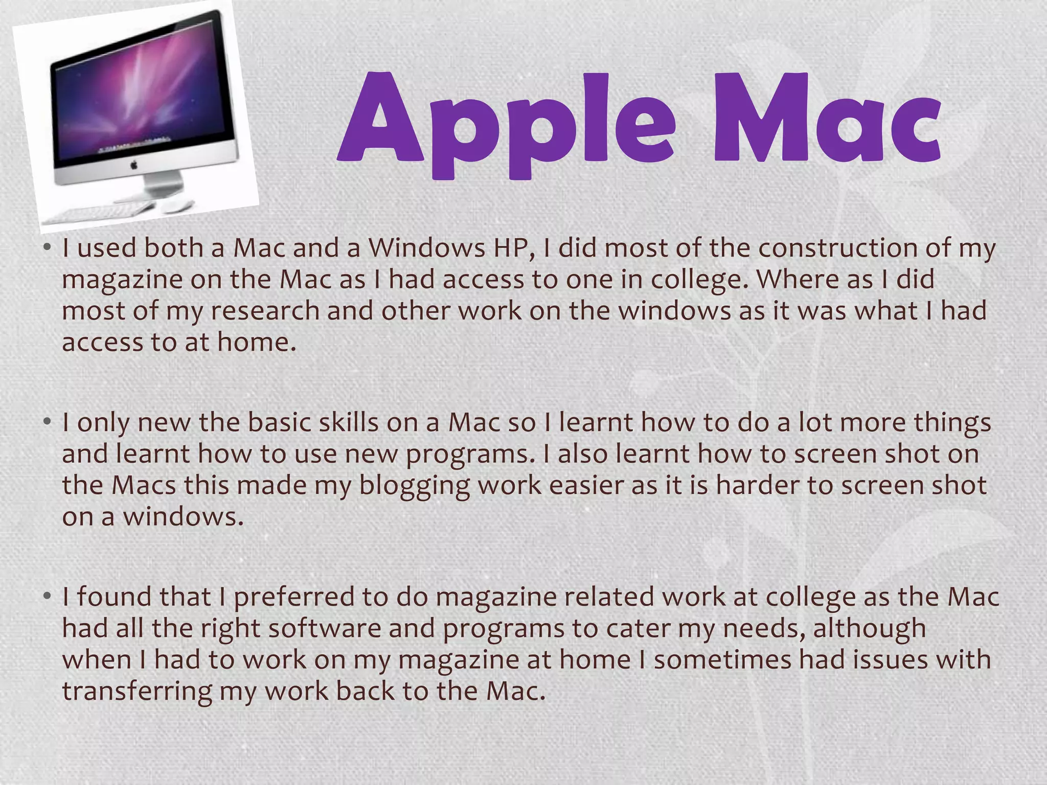 Apple Mac
• I used both a Mac and a Windows HP, I did most of the construction of my
magazine on the Mac as I had access to one in college. Where as I did
most of my research and other work on the windows as it was what I had
access to at home.
• I only new the basic skills on a Mac so I learnt how to do a lot more things
and learnt how to use new programs. I also learnt how to screen shot on
the Macs this made my blogging work easier as it is harder to screen shot
on a windows.
• I found that I preferred to do magazine related work at college as the Mac
had all the right software and programs to cater my needs, although
when I had to work on my magazine at home I sometimes had issues with
transferring my work back to the Mac.
 