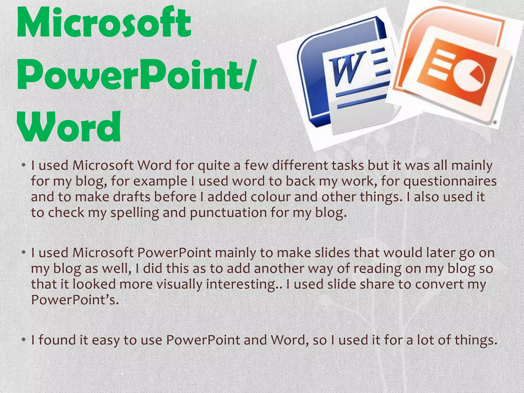 Microsoft
PowerPoint/
Word
• I used Microsoft Word for quite a few different tasks but it was all mainly
for my blog, for example I used word to back my work, for questionnaires
and to make drafts before I added colour and other things. I also used it
to check my spelling and punctuation for my blog.
• I used Microsoft PowerPoint mainly to make slides that would later go on
my blog as well, I did this as to add another way of reading on my blog so
that it looked more visually interesting.. I used slide share to convert my
PowerPoint’s.
• I found it easy to use PowerPoint and Word, so I used it for a lot of things.
 