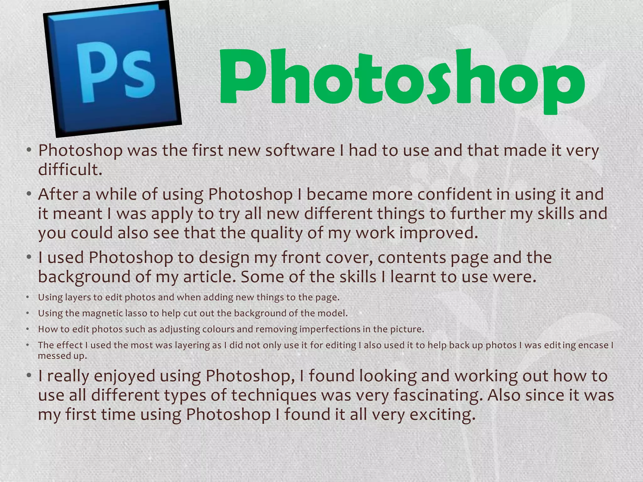 Photoshop
• Photoshop was the first new software I had to use and that made it very
difficult.
• After a while of using Photoshop I became more confident in using it and
it meant I was apply to try all new different things to further my skills and
you could also see that the quality of my work improved.
• I used Photoshop to design my front cover, contents page and the
background of my article. Some of the skills I learnt to use were.
• Using layers to edit photos and when adding new things to the page.
• Using the magnetic lasso to help cut out the background of the model.
• How to edit photos such as adjusting colours and removing imperfections in the picture.
• The effect I used the most was layering as I did not only use it for editing I also used it to help back up photos I was editing encase I
messed up.
• I really enjoyed using Photoshop, I found looking and working out how to
use all different types of techniques was very fascinating. Also since it was
my first time using Photoshop I found it all very exciting.
 