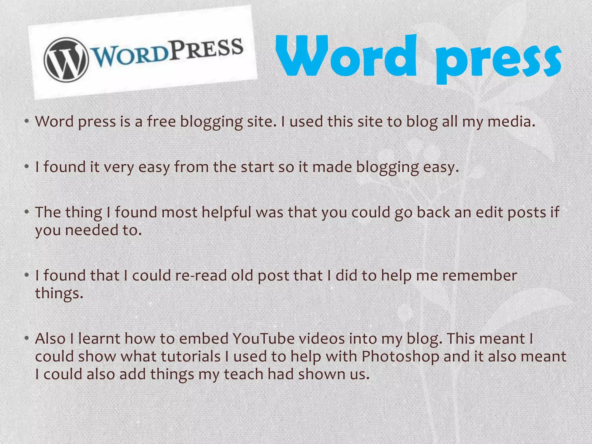 Word press
• Word press is a free blogging site. I used this site to blog all my media.
• I found it very easy from the start so it made blogging easy.
• The thing I found most helpful was that you could go back an edit posts if
you needed to.
• I found that I could re-read old post that I did to help me remember
things.
• Also I learnt how to embed YouTube videos into my blog. This meant I
could show what tutorials I used to help with Photoshop and it also meant
I could also add things my teach had shown us.
 