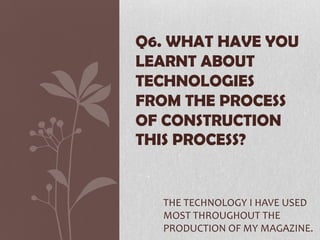 THE TECHNOLOGY I HAVE USED
MOST THROUGHOUT THE
PRODUCTION OF MY MAGAZINE.
Q6. WHAT HAVE YOU
LEARNT ABOUT
TECHNOLOGIES
FROM THE PROCESS
OF CONSTRUCTION
THIS PROCESS?
 