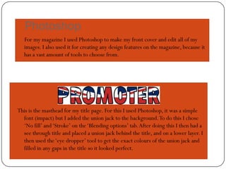 Photoshop
   For my magazine I used Photoshop to make my front cover and edit all of my
   images. I also used it for creating any design features on the magazine, because it
   has a vast amount of tools to choose from.




This is the masthead for my title page. For this I used Photoshop, it was a simple
  font (impact) but I added the union jack to the background. To do this I chose
  ‘No fill’ and ‘Stroke’ on the ‘Blending options’ tab. After doing this I then had a
  see through title and placed a union jack behind the title, and on a lower layer. I
  then used the ‘eye dropper’ tool to get the exact colours of the union jack and
  filled in any gaps in the title so it looked perfect.
 