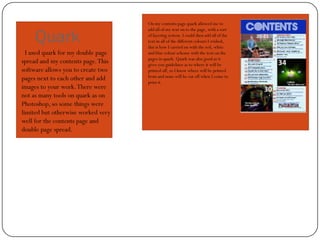On my contents page quark allowed me to


     Quark
                                    add all of my text on to the page, with a sort
                                    of layering system. I could then add all of the
                                    text in all of the different colours I wished,
                                    this is how I carried on with the red, white
  I used quark for my double page   and blue colour scheme with the text on the
                                    pages in quark. Quark was also good as it
spread and my contents page. This   gives you guidelines as to where it will be
software allows you to create two   printed off, so I know where will be printed
pages next to each other and add    from and none will be cut off when I come to
                                    print it.
images to your work. There were
not as many tools on quark as on
Photoshop, so some things were
limited but otherwise worked very
well for the contents page and
double page spread.
 