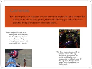 Cameras
     For the images for my magazine we used extremely high quality SLR cameras that
        allowed us to take amazing photos, that would fit our pages and not become
        pixelated being stretched out of size and shape.


I used this photo because he is
     looking away from this photo,
     this does take away the more
     personal touch of the person
     looking into the camera but it
     looks slightly more artistic.



                                                     This photo was great photo with the
                                                         amazing camera as the high
                                                         resolution captured all of the
                                                         colours in the background,
                                                         emphasising it, making it jump off
                                                         the page more. Also you do not
                                                         loosed the headphones into the
                                                         background.
 